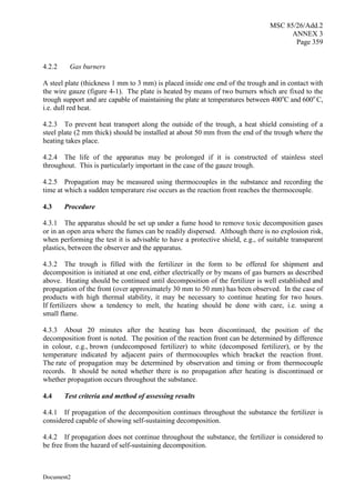 MSC 85/26/Add.2
ANNEX 3
Page 359
Document2
4.2.2 Gas burners
A steel plate (thickness 1 mm to 3 mm) is placed inside one end of the trough and in contact with
the wire gauze (figure 4-1). The plate is heated by means of two burners which are fixed to the
trough support and are capable of maintaining the plate at temperatures between 400o
C and 600o
C,
i.e. dull red heat.
4.2.3 To prevent heat transport along the outside of the trough, a heat shield consisting of a
steel plate (2 mm thick) should be installed at about 50 mm from the end of the trough where the
heating takes place.
4.2.4 The life of the apparatus may be prolonged if it is constructed of stainless steel
throughout. This is particularly important in the case of the gauze trough.
4.2.5 Propagation may be measured using thermocouples in the substance and recording the
time at which a sudden temperature rise occurs as the reaction front reaches the thermocouple.
4.3 Procedure
4.3.1 The apparatus should be set up under a fume hood to remove toxic decomposition gases
or in an open area where the fumes can be readily dispersed. Although there is no explosion risk,
when performing the test it is advisable to have a protective shield, e.g., of suitable transparent
plastics, between the observer and the apparatus.
4.3.2 The trough is filled with the fertilizer in the form to be offered for shipment and
decomposition is initiated at one end, either electrically or by means of gas burners as described
above. Heating should be continued until decomposition of the fertilizer is well established and
propagation of the front (over approximately 30 mm to 50 mm) has been observed. In the case of
products with high thermal stability, it may be necessary to continue heating for two hours.
If fertilizers show a tendency to melt, the heating should be done with care, i.e. using a
small flame.
4.3.3 About 20 minutes after the heating has been discontinued, the position of the
decomposition front is noted. The position of the reaction front can be determined by difference
in colour, e.g., brown (undecomposed fertilizer) to white (decomposed fertilizer), or by the
temperature indicated by adjacent pairs of thermocouples which bracket the reaction front.
The rate of propagation may be determined by observation and timing or from thermocouple
records. It should be noted whether there is no propagation after heating is discontinued or
whether propagation occurs throughout the substance.
4.4 Test criteria and method of assessing results
4.4.1 If propagation of the decomposition continues throughout the substance the fertilizer is
considered capable of showing self-sustaining decomposition.
4.4.2 If propagation does not continue throughout the substance, the fertilizer is considered to
be free from the hazard of self-sustaining decomposition.
 