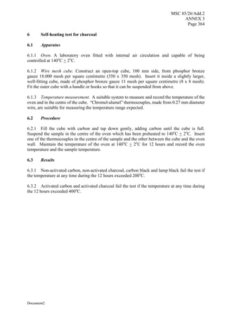 MSC 85/26/Add.2
ANNEX 3
Page 364
Document2
6 Self-heating test for charcoal
6.1 Apparatus
6.1.1 Oven. A laboratory oven fitted with internal air circulation and capable of being
controlled at 140o
C + 2o
C.
6.1.2 Wire mesh cube. Construct an open-top cube, 100 mm side, from phosphor bronze
gauze 18.000 mesh per square centimetre (350 x 350 mesh). Insert it inside a slightly larger,
well-fitting cube, made of phosphor bronze gauze 11 mesh per square centimetre (8 x 8 mesh).
Fit the outer cube with a handle or hooks so that it can be suspended from above.
6.1.3 Temperature measurement. A suitable system to measure and record the temperature of the
oven and in the centre of the cube. “Chromel-alumel” thermocouples, made from 0.27 mm diameter
wire, are suitable for measuring the temperature range expected.
6.2 Procedure
6.2.1 Fill the cube with carbon and tap down gently, adding carbon until the cube is full.
Suspend the sample in the centre of the oven which has been preheated to 140o
C + 2o
C. Insert
one of the thermocouples in the centre of the sample and the other between the cube and the oven
wall. Maintain the temperature of the oven at 140o
C + 2o
C for 12 hours and record the oven
temperature and the sample temperature.
6.3 Results
6.3.1 Non-activated carbon, non-activated charcoal, carbon black and lamp black fail the test if
the temperature at any time during the 12 hours exceeded 200o
C.
6.3.2 Activated carbon and activated charcoal fail the test if the temperature at any time during
the 12 hours exceeded 400o
C.
 