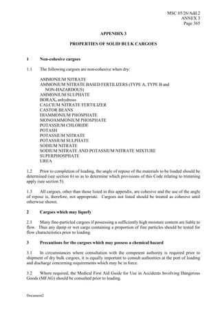 MSC 85/26/Add.2
ANNEX 3
Page 365
Document2
APPENDIX 3
PROPERTIES OF SOLID BULK CARGOES
1 Non-cohesive cargoes
1.1 The following cargoes are non-cohesive when dry:
AMMONIUM NITRATE
AMMONIUM NITRATE BASED FERTILIZERS (TYPE A, TYPE B and
NON-HAZARDOUS)
AMMONIUM SULPHATE
BORAX, anhydrous
CALCIUM NITRATE FERTILIZER
CASTOR BEANS
DIAMMONIUM PHOSPHATE
MONOAMMONIUM PHOSPHATE
POTASSIUM CHLORIDE
POTASH
POTASSIUM NITRATE
POTASSIUM SULPHATE
SODIUM NITRATE
SODIUM NITRATE AND POTASSIUM NITRATE MIXTURE
SUPERPHOSPHATE
UREA
1.2 Prior to completion of loading, the angle of repose of the materials to be loaded should be
determined (see section 6) so as to determine which provisions of this Code relating to trimming
apply (see section 5).
1.3 All cargoes, other than those listed in this appendix, are cohesive and the use of the angle
of repose is, therefore, not appropriate. Cargoes not listed should be treated as cohesive until
otherwise shown.
2 Cargoes which may liquefy
2.1 Many fine-particled cargoes if possessing a sufficiently high moisture content are liable to
flow. Thus any damp or wet cargo containing a proportion of fine particles should be tested for
flow characteristics prior to loading.
3 Precautions for the cargoes which may possess a chemical hazard
3.1 In circumstances where consultation with the competent authority is required prior to
shipment of dry bulk cargoes, it is equally important to consult authorities at the port of loading
and discharge concerning requirements which may be in force.
3.2 Where required, the Medical First Aid Guide for Use in Accidents Involving Dangerous
Goods (MFAG) should be consulted prior to loading.
 