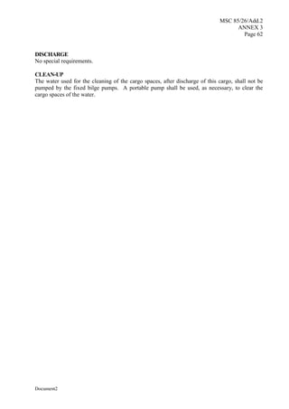 MSC 85/26/Add.2
ANNEX 3
Page 62
Document2
DISCHARGE
No special requirements.
CLEAN-UP
The water used for the cleaning of the cargo spaces, after discharge of this cargo, shall not be
pumped by the fixed bilge pumps. A portable pump shall be used, as necessary, to clear the
cargo spaces of the water.
 