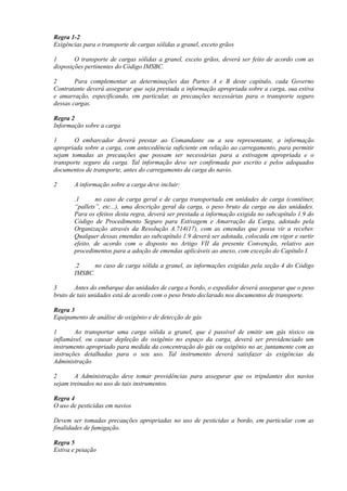 Regra 1-2
Exigências para o transporte de cargas sólidas a granel, exceto grãos
1 O transporte de cargas sólidas a granel, exceto grãos, deverá ser feito de acordo com as
disposições pertinentes do Código IMSBC.
2 Para complementar as determinações das Partes A e B deste capítulo, cada Governo
Contratante deverá assegurar que seja prestada a informação apropriada sobre a carga, sua estiva
e amarração, especificando, em particular, as precauções necessárias para o transporte seguro
dessas cargas.
Regra 2
Informação sobre a carga
1 O embarcador deverá prestar ao Comandante ou a seu representante, a informação
apropriada sobre a carga, com antecedência suficiente em relação ao carregamento, para permitir
sejam tomadas as precauções que possam ser necessárias para a estivagem apropriada e o
transporte seguro da carga. Tal informação deve ser confirmada por escrito e pelos adequados
documentos de transporte, antes do carregamento da carga do navio.
2 A informação sobre a carga deve incluir:
.1 no caso de carga geral e de carga transportada em unidades de carga (contêiner,
“pallets”, etc...), uma descrição geral da carga, o peso bruto da carga ou das unidades.
Para os efeitos desta regra, deverá ser prestada a informação exigida no subcapítulo 1.9 do
Código de Procedimento Seguro para Estivagem e Amarração da Carga, adotado pela
Organização através da Resolução A.714(17), com as emendas que possa vir a receber.
Qualquer dessas emendas ao subcapítulo 1.9 deverá ser adotada, colocada em vigor e surtir
efeito, de acordo com o disposto no Artigo VII da presente Convenção, relativo aos
procedimentos para a adoção de emendas aplicáveis ao anexo, com exceção do Capítulo I.
.2 no caso de carga sólida a granel, as informações exigidas pela seção 4 do Código
IMSBC.
3 Antes do embarque das unidades de carga a bordo, o expedidor deverá assegurar que o peso
bruto de tais unidades está de acordo com o peso bruto declarado nos documentos de transporte.
Regra 3
Equipamento de análise de oxigênio e de detecção de gás
1 Ao transportar uma carga sólida a granel, que é passível de emitir um gás tóxico ou
inflamável, ou causar depleção do oxigênio no espaço da carga, deverá ser providenciado um
instrumento apropriado para medida da concentração do gás ou oxigênio no ar, juntamente com as
instruções detalhadas para o seu uso. Tal instrumento deverá satisfazer às exigências da
Administração
2 A Administração deve tomar providências para assegurar que os tripulantes dos navios
sejam treinados no uso de tais instrumentos.
Regra 4
O uso de pesticidas em navios
Devem ser tomadas precauções apropriadas no uso de pesticidas a bordo, em particular com as
finalidades de fumigação.
Regra 5
Estiva e peiação
 