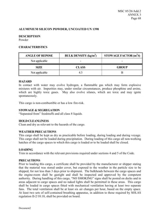 MSC 85/26/Add.2
ANNEX 3
Page 68
Document2
ALUMINIUM SILICON POWDER, UNCOATED UN 1398
DESCRIPTION
Powder
CHARACTERISTICS
ANGLE OF REPOSE BULK DENSITY (kg/m3
) STOWAGE FACTOR (m3
/t)
Not applicable - -
SIZE CLASS GROUP
Not applicable 4.3 B
HAZARD
In contact with water may evolve hydrogen, a flammable gas which may form explosive
mixtures with air. Impurities may, under similar circumstances, produce phosphine and arsine,
which are highly toxic gases. May also evolve silanes, which are toxic and may ignite
spontaneously.
This cargo is non-combustible or has a low fire-risk.
STOWAGE & SEGREGATION
“Separated from” foodstuffs and all class 8 liquids.
HOLD CLEANLINESS
Clean and dry as relevant to the hazards of the cargo.
WEATHER PRECAUTIONS
This cargo shall be kept as dry as practicable before loading, during loading and during voyage.
This cargo shall not be loaded during precipitation. During loading of this cargo all non-working
hatches of the cargo spaces to which this cargo is loaded or to be loaded shall be closed.
LOADING
Trim in accordance with the relevant provisions required under sections 4 and 5 of the Code.
PRECAUTIONS
Prior to loading this cargo, a certificate shall be provided by the manufacturer or shipper stating
that the material was stored under cover, but exposed to the weather in the particle size to be
shipped, for not less than 3 days prior to shipment. The bulkheads between the cargo spaces and
the engine-room shall be gastight and shall be inspected and approved by the competent
authority. During handling of this cargo, “NO SMOKING” signs shall be posted on decks and in
areas adjacent to cargo spaces and no naked lights shall be permitted in these areas. This cargo
shall be loaded in cargo spaces fitted with mechanical ventilation having at least two separate
fans. The total ventilation shall be at least six air changes per hour, based on the empty space.
At least two sets of self-contained breathing apparatus, in addition to those required by SOLAS
regulation II-2/10.10, shall be provided on board.
 