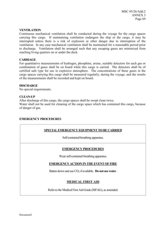 MSC 85/26/Add.2
ANNEX 3
Page 69
Document2
VENTILATION
Continuous mechanical ventilation shall be conducted during the voyage for the cargo spaces
carrying this cargo. If maintaining ventilation endangers the ship or the cargo, it may be
interrupted unless there is a risk of explosion or other danger due to interruption of the
ventilation. In any case mechanical ventilation shall be maintained for a reasonable period prior
to discharge. Ventilation shall be arranged such that any escaping gases are minimized from
reaching living quarters on or under the deck.
CARRIAGE
For quantitative measurements of hydrogen, phosphine, arsine, suitable detectors for each gas or
combination of gases shall be on board while this cargo is carried. The detectors shall be of
certified safe type for use in explosive atmosphere. The concentrations of these gases in the
cargo spaces carrying this cargo shall be measured regularly, during the voyage, and the results
of the measurements shall be recorded and kept on board.
DISCHARGE
No special requirements.
CLEAN-UP
After discharge of this cargo, the cargo spaces shall be swept clean twice.
Water shall not be used for cleaning of the cargo space which has contained this cargo, because
of danger of gas.
EMERGENCY PROCEDURES
SPECIAL EMERGENCY EQUIPMENT TO BE CARRIED
Self-contained breathing apparatus.
EMERGENCY PROCEDURES
Wear self-contained breathing apparatus.
EMERGENCY ACTION IN THE EVENT OF FIRE
Batten down and use CO2 if available. Do not use water.
MEDICAL FIRST AID
Refer to the Medical First Aid Guide (MFAG), as amended.
 