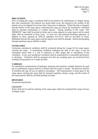 MSC 85/26/Add.2
ANNEX 3
Page 71
Document2
PRECAUTIONS
Prior to loading this cargo, a certificate shall be provided by the manufacturer or shipper stating
that, after manufacture, the material was stored under cover, but exposed to the weather in the
particle size to be shipped, for not less than 3 days prior to shipment. Whilst the ship is alongside
and the hatches of the cargo spaces containing this cargo are closed, the mechanical ventilation
shall be operated continuously as weather permits. During handling of this cargo, “NO
SMOKING” signs shall be posted on decks and in areas adjacent to cargo spaces and no naked
lights shall be permitted in these areas. At least two self-contained breathing apparatus, in
addition to those required by SOLAS regulation II-2/10.10, shall be provided on board.
Bulkheads between the cargo spaces and the engine-room shall be gastight. Inadvertent pumping
through machinery spaces shall be avoided.
VENTILATION
Continuous mechanical ventilation shall be conducted during the voyage for the cargo spaces
carrying this cargo. If maintaining ventilation endangers the ship or the cargo, it may be
interrupted unless there is a risk of explosion or other danger due to interruption of the
ventilation. In any case mechanical ventilation shall be maintained for a reasonable period prior
to discharge. Ventilation shall be arranged such that any escaping gases are minimized from
reaching living quarters on or under the deck.
CARRIAGE
For quantitative measurements of hydrogen, ammonia and acetylene, suitable detectors for each
gas or combination of gases shall be on board while this cargo is carried. The detectors shall be
of certified safe type for use in explosive atmosphere. The concentrations of these gases in the
cargo spaces carrying this cargo shall be measured regularly, during voyage, and the results of
the measurements shall be recorded and kept on board.
DISCHARGE
No special requirements.
CLEAN-UP
Water shall not be used for cleaning of the cargo space which has contained this cargo, because
of danger of gas.
 