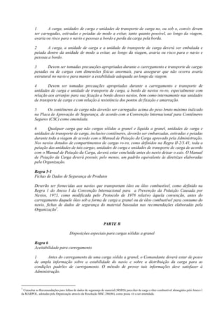 1 A carga, unidades de carga e unidades de transporte de carga no, ou sob o, convés devem
ser carregadas, estivadas e peiadas de modo a evitar, tanto quanto possível, ao longo da viagem,
avaria ou risco para o navio e pessoas a bordo e perda da carga pela borda.
2 A carga, a unidade de carga e a unidade de transporte de carga deverá ser embalada e
peiada dentro da unidade de modo a evitar, ao longo da viagem, avaria ou risco para o navio e
pessoas a bordo.
3 Devem ser tomadas precauções apropriadas durante o carregamento e transporte de cargas
pesadas ou de cargas com dimensões físicas anormais, para assegurar que não ocorra avaria
estrutural no navio e para manter a estabilidade adequada ao longo da viagem.
4 Devem ser tomadas precauções apropriadas durante o carregamento e transporte de
unidades de carga e unidade de transporte de carga, a bordo de navios ro-ro, especialmente com
relação aos arranjos para sua fixação a bordo desses navios, bem como internamente nas unidades
de transporte de carga e com relação à resistência dos pontos de fixação e amarração.
5 Os contêineres de carga não deverão ser carregados acima do peso bruto máximo indicado
na Placa de Aprovação de Segurança, de acordo com a Convenção Internacional para Contêineres
Seguros (CSC) como emendada.
6 Qualquer carga que não cargas sólidas a granel e líquida a granel, unidades de carga e
unidades de transporte de carga, inclusive contêineres, deverão ser embarcadas, estivadas e peiadas
durante toda a viagem de acordo com o Manual de Peiação da Carga aprovado pela Administração.
Nos navios dotados de compartimentos de cargas ro-ro, como definidos na Regra II-2/3.41, toda a
peiação das unidades de tais cargas, unidades de carga e unidades de transporte de carga de acordo
com o Manual de Peiação da Carga, deverá estar concluída antes do navio deixar o cais. O Manual
de Peiação da Carga deverá possuir, pelo menos, um padrão equivalente às diretrizes elaboradas
pela Organização.
Regra 5-1
Fichas de Dados de Segurança de Produtos
Deverão ser fornecidas aos navios que transportam óleo ou óleo combustível, como definido na
Regra 1 do Anexo I da Convenção Internacional para a Prevenção da Poluição Causada por
Navios, 1973, como modificada pelo Protocolo de 1978 relativo àquela convenção, antes do
carregamento daquele óleo sob a forma de carga a granel ou de óleo combustível para consumo do
navio, fichas de dados de segurança do material baseadas nas recomendações elaboradas pela
Organização1
.
PARTE B
Disposições especiais para cargas sólidas a granel
Regra 6
Aceitabilidade para carregamento
1 Antes do carregamento de uma carga sólida a granel, o Comandante deverá estar de posse
de ampla informação sobre a estabilidade do navio e sobre a distribuição da carga para as
condições padrões de carregamento. O método de prover tais informações deve satisfazer à
Administração.
1
Consultar as Recomendações para folhas de dados de segurança do material (MSDS) para óleo de carga e óleo combustível abrangidos pelo Anexo I
da MARPOL, adotadas pela Organização através da Resolução MSC.286(86), como possa vir a ser emendada.
 