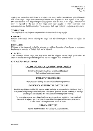 MSC 85/26/Add.2
ANNEX 3
Page 75
Document2
Appropriate precautions shall be taken to protect machinery and accommodation spaces from the
dust of the cargo. Bilge wells of the cargo spaces shall be protected from ingress of the cargo.
Due consideration shall be paid to protect equipment from the dust of the cargo. Persons who
may be exposed to the dust of the cargo shall wear goggles or other equivalent dust
eye-protection and dust filter masks. Those persons shall wear protective clothing, as necessary.
VENTILATION
The cargo spaces carrying this cargo shall not be ventilated during voyage.
CARRIAGE
Hatches of the cargo spaces carrying this cargo shall be weathertight to prevent the ingress of
water.
DISCHARGE
If this cargo has hardened, it shall be trimmed to avoid the formation of overhangs, as necessary.
Bunkering or pumping of fuel oil shall not be allowed.
CLEAN-UP
After discharge of this cargo, the bilge wells and the scuppers of the cargo spaces shall be
checked and any blockage in the bilge wells and the scuppers shall be removed.
EMERGENCY PROCEDURES
SPECIAL EMERGENCY EQUIPMENT TO BE CARRIED
Protective clothing (boots, gloves, coveralls, and headgear).
Self-contained breathing apparatus.
EMERGENCY PROCEDURES
Wear protective clothing and self-contained breathing apparatus.
EMERGENCY ACTION IN THE EVENT OF FIRE
Fire in a cargo space containing this material: Open hatches to provide maximum ventilation. Ship’s
fixed gas fire extinguishing will be inadequate. Use copious quantities of water. Flooding of the cargo
space may be considered but due consideration should be given to stability.
Fire in an adjacent cargo space: Open hatches to provide maximum ventilation. Heat transferred
from fire in an adjacent space can cause the material to decompose with consequent evolution
of toxic fumes. Dividing bulkheads should be cooled.
MEDICAL FIRST AID
Refer to the Medical First Aid Guide (MFAG), as amended.
 