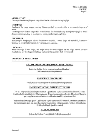 MSC 85/26/Add.2
ANNEX 3
Page 82
Document2
VENTILATION
The cargo spaces carrying this cargo shall not be ventilated during voyage.
CARRIAGE
Hatches of the cargo spaces carrying this cargo shall be weathertight to prevent the ingress of
water.
The temperature of this cargo shall be monitored and recorded daily during the voyage to detect
decomposition resulting in spontaneous heating and oxygen depletion.
DISCHARGE
Bunkering or pumping of fuel oil shall not be allowed. If this cargo has hardened, it shall be
trimmed to avoid the formation of overhangs, as necessary.
CLEAN-UP
After discharge of this cargo, the bilge wells and the scuppers of the cargo spaces shall be
checked and any blockage in the bilge wells and the scuppers shall be removed.
EMERGENCY PROCEDURES
SPECIAL EMERGENCY EQUIPMENT TO BE CARRIED
Protective clothing (boots, gloves, coveralls, and headgear).
Self-contained breathing apparatus.
EMERGENCY PROCEDURES
Wear protective clothing and self-contained breathing apparatus.
EMERGENCY ACTION IN THE EVENT OF FIRE
Fire in a cargo space containing this material: Open hatches to provide maximum ventilation. Ship’s
fixed fire-fighting installation will be inadequate. Use copious quantities of water. Flooding of the cargo
space may be considered but due consideration should be given to stability.
Fire in an adjacent cargo space: Open hatches to provide maximum ventilation. Heat transferred from
fire in an adjacent space can cause the material to decompose with consequent evolution of toxic fumes.
Dividing bulkheads should be cooled.
MEDICAL FIRST AID
Refer to the Medical First Aid Guide (MFAG), as amended.
 
