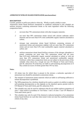 MSC 85/26/Add.2
ANNEX 3
Page 83
Document2
AMMONIUM NITRATE BASED FERTILIZER (non-hazardous)
DESCRIPTION
Crystals, granules or prills non-cohesive when dry. Wholly or partly soluble in water.
Ammonium nitrate based fertilizers transported in conditions mentioned in this schedule are
uniform mixtures containing ammonium nitrate as the main ingredient within the following
composition limits:
.1 not more than 70% ammonium nitrate with other inorganic materials;
.2 not more than 80% ammonium nitrate mixed with calcium carbonate and/or
dolomite and not more than 0.4% total combustible organic material calculated as
carbon;
.3 nitrogen type ammonium nitrate based fertilizers containing mixtures of
ammonium nitrate and ammonium sulphate with not more than 45% ammonium
nitrate and not more than 0.4% total combustible organic material calculated as
carbon; and
.4 uniform ammonium nitrate based fertilizer mixtures of the nitrogen, phosphate or
potash, containing not more than 70% ammonium nitrate and not more
than 0.4% total combustible organic material calculated as carbon or with not
more than 45% ammonium nitrate and unrestricted combustible material.
Fertilizers within these composition limits are not subject to the provisions of this
schedule when shown by a trough test (see UN Manual of Tests and Criteria,
part III, subsection 38.2) that they are liable to self-sustaining decomposition or if
they contain an excess of nitrate greater than 10% by mass.
Notes:
1. All nitrate ions for which there is present in the mixture a molecular equivalent of
ammonium ions should be calculated as ammonium nitrate.
2. The transport of ammonium nitrate materials which are liable to self-heating sufficient to
initiate decomposition is prohibited.
3. The NPK proportions for a fertilizer should not be used as a guide to its ability to undergo
self-sustaining decomposition as this depends on the chemical species present (refer to
UN Manual of Tests and Criteria, part III, subsection 38.2).
4. This schedule may only be used for substances that do not exhibit explosive properties of
class 1 when tested in accordance to Test Series 1 and 2 of class 1 (see UN Manual of
Tests and Criteria, part I).
5. This schedule may only be used if the chemical or physical properties of an ammonium
nitrate based fertilizer are such that when tested it does not meet the established defining
criteria of any class.
 
