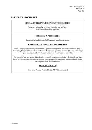 MSC 85/26/Add.2
ANNEX 3
Page 86
Document2
EMERGENCY PROCEDURES
SPECIAL EMERGENCY EQUIPMENT TO BE CARRIED
Protective clothing (boots, gloves, coveralls, and headgear).
Self-contained breathing apparatus.
EMERGENCY PROCEDURES
Wear protective clothing and self-contained breathing apparatus.
EMERGENCY ACTION IN THE EVENT OF FIRE
Fire in a cargo space containing this material: Open hatches to provide maximum ventilation. Ship’s
fixed fire-fighting installation will be inadequate. Use copious quantities of water. Flooding of the cargo
space may be considered but due consideration should be given to stability.
Fire in an adjacent cargo space: Open hatches to provide maximum ventilation. Heat transferred from
fire in an adjacent space can cause the material to decompose with consequent evolution of toxic fumes.
Dividing bulkheads should be cooled.
MEDICAL FIRST AID
Refer to the Medical First Aid Guide (MFAG), as amended.
 