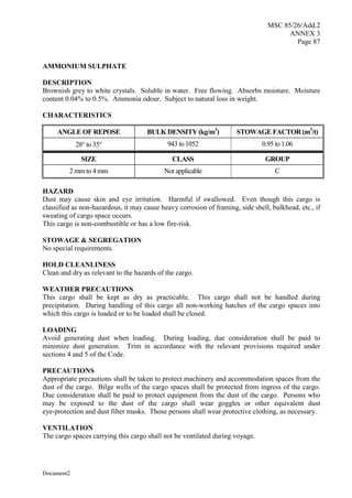MSC 85/26/Add.2
ANNEX 3
Page 87
Document2
AMMONIUM SULPHATE
DESCRIPTION
Brownish grey to white crystals. Soluble in water. Free flowing. Absorbs moisture. Moisture
content 0.04% to 0.5%. Ammonia odour. Subject to natural loss in weight.
CHARACTERISTICS
ANGLE OF REPOSE BULK DENSITY (kg/m3
) STOWAGE FACTOR (m3
/t)
28 to 35 943 to 1052 0.95 to 1.06
SIZE CLASS GROUP
2 mm to 4 mm Not applicable C
HAZARD
Dust may cause skin and eye irritation. Harmful if swallowed. Even though this cargo is
classified as non-hazardous, it may cause heavy corrosion of framing, side shell, bulkhead, etc., if
sweating of cargo space occurs.
This cargo is non-combustible or has a low fire-risk.
STOWAGE & SEGREGATION
No special requirements.
HOLD CLEANLINESS
Clean and dry as relevant to the hazards of the cargo.
WEATHER PRECAUTIONS
This cargo shall be kept as dry as practicable. This cargo shall not be handled during
precipitation. During handling of this cargo all non-working hatches of the cargo spaces into
which this cargo is loaded or to be loaded shall be closed.
LOADING
Avoid generating dust when loading. During loading, due consideration shall be paid to
minimize dust generation. Trim in accordance with the relevant provisions required under
sections 4 and 5 of the Code.
PRECAUTIONS
Appropriate precautions shall be taken to protect machinery and accommodation spaces from the
dust of the cargo. Bilge wells of the cargo spaces shall be protected from ingress of the cargo.
Due consideration shall be paid to protect equipment from the dust of the cargo. Persons who
may be exposed to the dust of the cargo shall wear goggles or other equivalent dust
eye-protection and dust filter masks. Those persons shall wear protective clothing, as necessary.
VENTILATION
The cargo spaces carrying this cargo shall not be ventilated during voyage.
 
