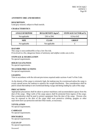 MSC 85/26/Add.2
ANNEX 3
Page 89
Document2
ANTIMONY ORE AND RESIDUE
DESCRIPTION
Lead grey mineral, subject to black tarnish.
CHARACTERISTICS
ANGLE OF REPOSE BULK DENSITY (kg/m3
) STOWAGE FACTOR (m3
/t)
Not applicable 2381 to 2941 0.34 to 0.42
SIZE CLASS GROUP
Not applicable Not applicable C
HAZARD
This cargo is non-combustible or has a low fire-risk.
If involved in a fire, dangerous fumes of antimony and sulphur oxides can evolve.
STOWAGE & SEGREGATION
No special requirements.
HOLD CLEANLINESS
No special requirements.
WEATHER PRECAUTIONS
No special requirements.
LOADING
Trim in accordance with the relevant provisions required under sections 4 and 5 of the Code.
As the density of the cargo is extremely high, the tanktop may be overstressed unless the cargo is
evenly spread across the tanktop to equalize the weight distribution. Due consideration shall be
paid to ensure that tanktop is not overstressed during voyage and during loading by a pile of the cargo.
PRECAUTIONS
Appropriate precautions shall be taken to protect machinery and accommodation spaces from the
dust of the cargo. Bilge wells of the cargo spaces shall be protected from ingress of the cargo.
Due consideration shall be paid to protect equipment from the dust of the cargo. Persons who
may be exposed to the dust of the cargo shall wear protective clothing, goggles or other
equivalent dust eye-protection and dust filter masks, as necessary.
VENTILATION
No special requirements.
CARRIAGE
No special requirements.
DISCHARGE
No special requirements.
CLEAN-UP
No special requirements.
 