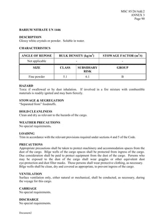 MSC 85/26/Add.2
ANNEX 3
Page 90
Document2
BARIUM NITRATE UN 1446
DESCRIPTION
Glossy white crystals or powder. Soluble in water.
CHARACTERISTICS
ANGLE OF REPOSE BULK DENSITY (kg/m3
) STOWAGE FACTOR (m3
/t)
Not applicable - -
SIZE CLASS SUBSIDIARY
RISK
GROUP
Fine powder 5.1 6.1 B
HAZARD
Toxic if swallowed or by dust inhalation. If involved in a fire mixture with combustible
materials is readily ignited and may burn fiercely.
STOWAGE & SEGREGATION
“Separated from” foodstuffs.
HOLD CLEANLINESS
Clean and dry as relevant to the hazards of the cargo.
WEATHER PRECAUTIONS
No special requirements.
LOADING
Trim in accordance with the relevant provisions required under sections 4 and 5 of the Code.
PRECAUTIONS
Appropriate precautions shall be taken to protect machinery and accommodation spaces from the
dust of the cargo. Bilge wells of the cargo spaces shall be protected from ingress of the cargo.
Due consideration shall be paid to protect equipment from the dust of the cargo. Persons who
may be exposed to the dust of the cargo shall wear goggles or other equivalent dust
eye-protection and dust filter masks. Those persons shall wear protective clothing, as necessary.
Bilge wells shall be clean, dry and covered as appropriate, to prevent ingress of the cargo.
VENTILATION
Surface ventilation only, either natural or mechanical, shall be conducted, as necessary, during
the voyage for this cargo.
CARRIAGE
No special requirements.
DISCHARGE
No special requirements.
 