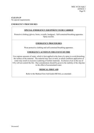 MSC 85/26/Add.2
ANNEX 3
Page 91
Document2
CLEAN-UP
No special requirements.
EMERGENCY PROCEDURES
SPECIAL EMERGENCY EQUIPMENT TO BE CARRIED
Protective clothing (gloves, boots, overalls, headgear). Self-contained breathing apparatus.
Spray nozzles.
EMERGENCY PROCEDURES
Wear protective clothing and self-contained breathing apparatus.
EMERGENCY ACTION IN THE EVENT OF FIRE
Use copious amounts of water, which is best applied in the form of a spray to avoid disturbing
the surface of the material. The material may fuse or melt, in which condition application of
water may result in excessive scattering of molten materials. Exclusion of air or the use of
CO2 will not control the fire. Due consideration should be given to the stability of the ship due
to the effect of accumulated water.
MEDICAL FIRST AID
Refer to the Medical First Aid Guide (MFAG), as amended.
 