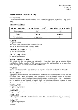 MSC 85/26/Add.2
ANNEX 3
Page 96
Document2
BORAX (PENTAHYDRATE CRUDE)
DESCRIPTION
A chemical compound of boracic acid and soda. Free flowing powder or granules. Grey colour.
Dusty.
CHARACTERISTICS
ANGLE OF REPOSE BULK DENSITY (kg/m3
) STOWAGE FACTOR (m3
/t)
Not applicable 1087 0.92
SIZE CLASS GROUP
Up to 2.36 mm Not applicable C
HAZARD
No special hazards.
This cargo is non-combustible or has a low fire-risk.
This cargo is hygroscopic and will cake if wet.
STOWAGE & SEGREGATION
No special requirements.
HOLD CLEANLINESS
No special requirements.
WEATHER PRECAUTIONS
This cargo shall be kept as dry as practicable. This cargo shall not be handled during
precipitation. During handling of this cargo all non-working hatches of the cargo spaces into
which this cargo is loaded or to be loaded shall be closed.
LOADING
Trim in accordance with the relevant provisions required under sections 4 and 5 of the Code.
PRECAUTIONS
Appropriate precautions shall be taken to protect machinery and accommodation spaces from the
dust of the cargo. Bilge wells of the cargo spaces shall be protected from ingress of the cargo.
Due consideration shall be paid to protect equipment from the dust of the cargo. Persons who
may be exposed to the dust of the cargo shall wear protective clothing, goggles or other
equivalent dust eye-protection and dust filter masks, as necessary.
VENTILATION
No special requirements.
CARRIAGE
No special requirements.
DISCHARGE
If this cargo has hardened, it shall be trimmed to avoid the formation of overhangs, as necessary.
CLEAN-UP
No special requirements.
 