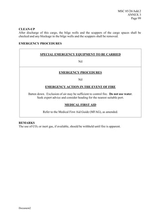 MSC 85/26/Add.2
ANNEX 3
Page 99
Document2
CLEAN-UP
After discharge of this cargo, the bilge wells and the scuppers of the cargo spaces shall be
checked and any blockage in the bilge wells and the scuppers shall be removed.
EMERGENCY PROCEDURES
SPECIAL EMERGENCY EQUIPMENT TO BE CARRIED
Nil
EMERGENCY PROCEDURES
Nil
EMERGENCY ACTION IN THE EVENT OF FIRE
Batten down. Exclusion of air may be sufficient to control fire. Do not use water.
Seek expert advice and consider heading for the nearest suitable port.
MEDICAL FIRST AID
Refer to the Medical First Aid Guide (MFAG), as amended.
REMARKS
The use of CO2 or inert gas, if available, should be withheld until fire is apparent.
 
