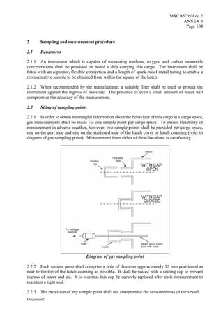 MSC 85/26/Add.2
ANNEX 3
Page 104
Document2
2 Sampling and measurement procedure
2.1 Equipment
2.1.1 An instrument which is capable of measuring methane, oxygen and carbon monoxide
concentrations shall be provided on board a ship carrying this cargo. The instrument shall be
fitted with an aspirator, flexible connection and a length of spark-proof metal tubing to enable a
representative sample to be obtained from within the square of the hatch.
2.1.2 When recommended by the manufacturer, a suitable filter shall be used to protect the
instrument against the ingress of moisture. The presence of even a small amount of water will
compromise the accuracy of the measurement.
2.2 Siting of sampling points
2.2.1 In order to obtain meaningful information about the behaviour of this cargo in a cargo space,
gas measurements shall be made via one sample point per cargo space. To ensure flexibility of
measurement in adverse weather, however, two sample points shall be provided per cargo space,
one on the port side and one on the starboard side of the hatch cover or hatch coaming (refer to
diagram of gas sampling point). Measurement from either of these locations is satisfactory.
2.2.2 Each sample point shall comprise a hole of diameter approximately 12 mm positioned as
near to the top of the hatch coaming as possible. It shall be sealed with a sealing cap to prevent
ingress of water and air. It is essential this cap be securely replaced after each measurement to
maintain a tight seal.
2.2.3 The provision of any sample point shall not compromise the seaworthiness of the vessel.
 