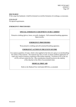 MSC 85/26/Add.2
ANNEX 3
Page 107
Document2
DISCHARGE
If this cargo has hardened, it shall be trimmed to avoid the formation of overhangs, as necessary.
CLEAN-UP
No special requirements.
EMERGENCY PROCEDURES
SPECIAL EMERGENCY EQUIPMENT TO BE CARRIED
Protective clothing (gloves, boots, coveralls, headgear). Self-contained breathing apparatus.
Spray nozzles.
EMERGENCY PROCEDURES
Wear protective clothing and self-contained breathing apparatus.
EMERGENCY ACTION IN THE EVENT OF FIRE
Use copious quantities of water, which is best applied in the form of a spray to avoid disturbing
the surface of the material. The material may fuse or melt, in which condition application of
water may result in extensive scattering of the molten materials. Exclusion of air or the use
of CO2 will not control the fire. Due consideration should be given to the stability
of the ship due to the effect of accumulated water.
MEDICAL FIRST AID
Refer to the Medical First Aid Guide (MFAG), as amended.
 