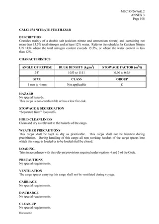 MSC 85/26/Add.2
ANNEX 3
Page 108
Document2
CALCIUM NITRATE FERTILIZER
DESCRIPTION
Granules mainly of a double salt (calcium nitrate and ammonium nitrate) and containing not
more than 15.5% total nitrogen and at least 12% water. Refer to the schedule for Calcium Nitrate
UN 1454 where the total nitrogen content exceeds 15.5%, or where the water content is less
than 12%.
CHARACTERISTICS
ANGLE OF REPOSE BULK DENSITY (kg/m3
) STOWAGE FACTOR (m3
/t)
34o
1053 to 1111 0.90 to 0.95
SIZE CLASS GROUP
1 mm to 4 mm Not applicable C
HAZARD
No special hazards.
This cargo is non-combustible or has a low fire-risk.
STOWAGE & SEGREGATION
“Separated from” foodstuffs.
HOLD CLEANLINESS
Clean and dry as relevant to the hazards of the cargo.
WEATHER PRECAUTIONS
This cargo shall be kept as dry as practicable. This cargo shall not be handled during
precipitation. During handling of this cargo all non-working hatches of the cargo spaces into
which this cargo is loaded or to be loaded shall be closed.
LOADING
Trim in accordance with the relevant provisions required under sections 4 and 5 of the Code.
PRECAUTIONS
No special requirements.
VENTILATION
The cargo spaces carrying this cargo shall not be ventilated during voyage.
CARRIAGE
No special requirements.
DISCHARGE
No special requirements.
CLEAN-UP
No special requirements.
 