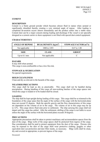 MSC 85/26/Add.2
ANNEX 3
Page 112
Document2
CEMENT
DESCRIPTION
Cement is a finely ground powder which becomes almost fluid in nature when aerated or
significantly disturbed thereby creating a very minimal angle of repose. After loading is
completed de-aeration occurs almost immediately and the product settles into a stable mass.
Cement dust can be a major concern during loading and discharge if the vessel is not specially
designed as a cement carrier or shore equipment is not fitted with special dust control equipment.
CHARACTERISTICS
ANGLE OF REPOSE BULK DENSITY (kg/m3
) STOWAGE FACTOR (m3
/t)
Not applicable 1000 to 1493 0.67 to 1.00
SIZE CLASS GROUP
Up to 0.1 mm Not applicable C
HAZARD
It may shift when aerated.
This cargo is non-combustible or has a low fire-risk.
STOWAGE & SEGREGATION
No special requirements.
HOLD CLEANLINESS
Clean and dry as relevant to the hazards of the cargo.
WEATHER PRECAUTIONS
This cargo shall be kept as dry as practicable. This cargo shall not be handled during
precipitation. During handling of this cargo all non-working hatches of the cargo spaces into
which this cargo is loaded or to be loaded shall be closed.
LOADING
The ship shall be kept upright during loading of this cargo. This cargo shall be so trimmed to the
boundaries of the cargo space that the angle of the surface of the cargo with the horizontal plane
does not exceed 25 degrees. Both the specific gravity and the flow characteristics of this cargo
are dependent on the volume of air in the cargo. The volume of air in this cargo may be up
to 12%. This cargo shows fluid state prior to settlement. The ship carrying this cargo shall not
depart until the cargo has settled. After the settlement, shifting of the cargo is not liable to occur
unless the angle of the surface with the horizontal plane exceeds 30 degrees.
PRECAUTIONS
Appropriate precautions shall be taken to protect machinery and accommodation spaces from the
dust of the cargo. Bilge wells of the cargo spaces shall be protected from ingress of the cargo.
Due consideration shall be paid to protect equipment from the dust of the cargo. Persons who
may be exposed to the dust of the cargo shall wear protective clothing, goggles or other
equivalent dust eye-protection and dust filter masks, as necessary. Bilge wells shall be clean,
dry and covered as appropriate, to prevent ingress of the cargo.
 