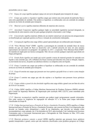 preenchidos com ar e água.
1.7.4 Espaço de carga significa qualquer espaço em um navio designado para transporte de cargas.
1.7.5 Cargas que podem se liquefazer significa cargas que contem uma certa porção de partículas finas e
uma certa quantidade de umidade. Elas podem se liquefazer, se embarcadas com um conteúdo de umidade
acima do seu limite de umidade para transporte.
1.7.6 Material coesivo significa materiais diferentes de materiais não coesivos.
1.7.7 Autoridade Competente significa qualquer órgão ou autoridade regulatória nacional designada, ou
reconhecida de outra maneira como tal, para qualquer propósito relacionado a este Código.
1.7.8 Concentrados significa materiais obtidos de um minério natural por um processo de enriquecimento
ou beneficiação por separação química ou física e remoção de constituintes indesejados.
1.7.9 Consignação significa uma carga sólida a granel apresentada por um embarcador para transporte.
1.7.10 “Flow Moisture Point” (FMP) significa a porcentagem de conteúdo de umidade (base da massa
úmida) em que um estado de fluxo se desenvolve sob o método prescrito de teste em uma amostra
representativa do material (ver parágrafo 1 do apêndice 2). (N.T. a expressão “Flow Moisture Point (FMP)”
foi mantida em inglês pelo uso técnico consagrado. Não é de uso corrente qualquer expressão equivalente em
língua portuguesa).
1.7.11 Estado fluido significa um estado que ocorre quando a massa de material granular for saturada com
líquido a uma extensão que, sob a influência de forças externas prevalecentes tais como a vibração, impacto,
ou movimento de navios, ela perde sua aderência interna e se comporta como um líquido.
1.7.12 Grupo A consiste nas cargas que podem se liquefazer se embarcadas em um conteúdo de umidade
acima do seu limite de umidade para transporte.
1.7.13 Grupo B consiste nas cargas que possuem um risco químico que pode levar a o navio a uma situação
de perigo.
1.7.14 Grupo C consiste nas cargas que não são sujeitas a se liquefazer nem possuem riscos químicos
(Grupo B).
1.7.15 Cargas sólidas a granel de alta densidade significa uma carga sólida a granel com um fator de estiva
de 0.56 m³/t ou menos.
1.7.16 Código IMDG significa o Código Marítimo Internacional de Produtos Perigosos (IMDG) adotado
pelo Comitê de Segurança Marítima da Organização pela resolução MSC.122(75), como emendado pela
Organização.
1.7.17 Materiais incompatíveis significa materiais que podem reagir perigosamente quando misturados.
Eles estão sujeitos às exigências de segregação da subseção 9.3 e às fichas para cargas individuais
classificadas no Grupo B.
1.7.18 Código Internacional para a Proteção de Navios e Instalações Portuárias (ISPS) significa o Código
Internacional para a Proteção de Navios e Instalações Portuárias, que consiste da Parte A (as disposições que
deverão ser tratadas como obrigatórias) e parte B (as disposições, que deverão ser tratadas como
recomendatórias), como adotado, em 12 de dezembro de 2012, pela resolução 2 da Conferência de Governos
Contratantes para a Convenção Internacional para a Salvaguarda da Vida Humana no Mar, 1974 como
emendada pela Organização.
1.7.19 Materiais perigosos somente a granel (MHB) significa materiais que possuem riscos químicos
quando transportados a granel, outros que não materiais classificados como produtos perigosos no Código
 
