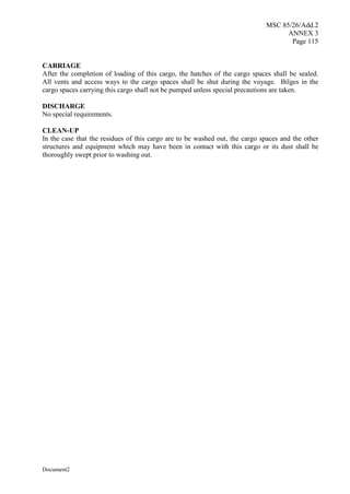 MSC 85/26/Add.2
ANNEX 3
Page 115
Document2
CARRIAGE
After the completion of loading of this cargo, the hatches of the cargo spaces shall be sealed.
All vents and access ways to the cargo spaces shall be shut during the voyage. Bilges in the
cargo spaces carrying this cargo shall not be pumped unless special precautions are taken.
DISCHARGE
No special requirements.
CLEAN-UP
In the case that the residues of this cargo are to be washed out, the cargo spaces and the other
structures and equipment which may have been in contact with this cargo or its dust shall be
thoroughly swept prior to washing out.
 