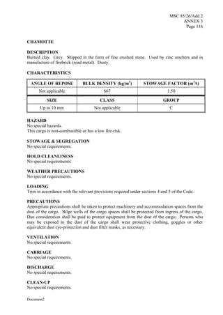 MSC 85/26/Add.2
ANNEX 3
Page 116
Document2
CHAMOTTE
DESCRIPTION
Burned clay. Grey. Shipped in the form of fine crushed stone. Used by zinc smelters and in
manufacture of firebrick (road metal). Dusty.
CHARACTERISTICS
ANGLE OF REPOSE BULK DENSITY (kg/m3
) STOWAGE FACTOR (m3
/t)
Not applicable 667 1.50
SIZE CLASS GROUP
Up to 10 mm Not applicable C
HAZARD
No special hazards.
This cargo is non-combustible or has a low fire-risk.
STOWAGE & SEGREGATION
No special requirements.
HOLD CLEANLINESS
No special requirements.
WEATHER PRECAUTIONS
No special requirements.
LOADING
Trim in accordance with the relevant provisions required under sections 4 and 5 of the Code.
PRECAUTIONS
Appropriate precautions shall be taken to protect machinery and accommodation spaces from the
dust of the cargo. Bilge wells of the cargo spaces shall be protected from ingress of the cargo.
Due consideration shall be paid to protect equipment from the dust of the cargo. Persons who
may be exposed to the dust of the cargo shall wear protective clothing, goggles or other
equivalent dust eye-protection and dust filter masks, as necessary.
VENTILATION
No special requirements.
CARRIAGE
No special requirements.
DISCHARGE
No special requirements.
CLEAN-UP
No special requirements.
 