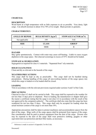 MSC 85/26/Add.2
ANNEX 3
Page 117
Document2
CHARCOAL
DESCRIPTION
Wood burnt at a high temperature with as little exposure to air as possible. Very dusty, light
cargo. Can absorb moisture to about 18 to 70% of its weight. Black powder or granules.
CHARACTERISTICS
ANGLE OF REPOSE BULK DENSITY (kg/m3
) STOWAGE FACTOR (m3
/t)
Not applicable 199 5.02
SIZE CLASS GROUP
 MHB B
HAZARD
May ignite spontaneously. Contact with water may cause self-heating. Liable to cause oxygen
depletion in the cargo space. Hot charcoal screenings in excess of 55o
C should not be loaded.
STOWAGE & SEGREGATION
Segregation as required for class 4.1 materials. “Separated from” oily materials.
HOLD CLEANLINESS
Clean and dry as relevant to the hazards of the cargo.
WEATHER PRECAUTIONS
This cargo shall be kept as dry as practicable. This cargo shall not be handled during
precipitation. During handling of this cargo all non-working hatches of the cargo spaces into
which this cargo is loaded or to be loaded shall be closed.
LOADING
Trim in accordance with the relevant provisions required under sections 4 and 5 of the Code.
PRECAUTIONS
Charcoal in class 4.2 shall not be carried in bulk. This cargo shall be exposed to the weather for
not less than 13 days prior to shipment. Prior to loading, the manufacturer or shipper shall give
the master a certificate stating that the cargo is not class 4.2 in accordance with the result of the
test approved by the competent authority*
. The certificate shall also state that this cargo has been
weathered for not less than 13 days. This cargo shall only be accepted for loading when the
actual moisture content of the cargo is not more than 10%.
Appropriate precautions shall be taken to protect machinery and accommodation spaces from the
dust of the cargo. Bilge wells of the cargo spaces shall be protected from ingress of the cargo.
Due consideration shall be paid to protect equipment from the dust of the cargo. Persons who
may be exposed to the dust of the cargo shall wear protective clothing, goggles or other
equivalent dust eye-protection and dust filter masks, as necessary.
*
Reference is made in section 6 of appendix 2 to this Code.
 