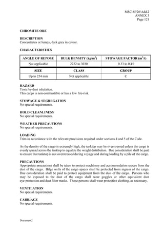 MSC 85/26/Add.2
ANNEX 3
Page 121
Document2
CHROMITE ORE
DESCRIPTION
Concentrates or lumpy, dark grey in colour.
CHARACTERISTICS
ANGLE OF REPOSE BULK DENSITY (kg/m3
) STOWAGE FACTOR (m3
/t)
Not applicable 2222 to 3030 0.33 to 0.45
SIZE CLASS GROUP
Up to 254 mm Not applicable C
HAZARD
Toxic by dust inhalation.
This cargo is non-combustible or has a low fire-risk.
STOWAGE & SEGREGATION
No special requirements.
HOLD CLEANLINESS
No special requirements.
WEATHER PRECAUTIONS
No special requirements.
LOADING
Trim in accordance with the relevant provisions required under sections 4 and 5 of the Code.
As the density of the cargo is extremely high, the tanktop may be overstressed unless the cargo is
evenly spread across the tanktop to equalize the weight distribution. Due consideration shall be paid
to ensure that tanktop is not overstressed during voyage and during loading by a pile of the cargo.
PRECAUTIONS
Appropriate precautions shall be taken to protect machinery and accommodation spaces from the
dust of the cargo. Bilge wells of the cargo spaces shall be protected from ingress of the cargo.
Due consideration shall be paid to protect equipment from the dust of the cargo. Persons who
may be exposed to the dust of the cargo shall wear goggles or other equivalent dust
eye-protection and dust filter masks. Those persons shall wear protective clothing, as necessary.
VENTILATION
No special requirements.
CARRIAGE
No special requirements.
 