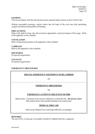 MSC 85/26/Add.2
ANNEX 3
Page 125
Document2
LOADING
Trim in accordance with the relevant provisions required under sections 4 and 5 of the Code.
Without reasonable trimming, vertical cracks into the body of the coal may form permitting
oxygen circulation and possible self-heating.
PRECAUTIONS
Bilge wells shall be clean, dry and covered as appropriate, to prevent ingress of the cargo. Refer
to the appendix to this schedule.
VENTILATION
Refer to Special precautions in the appendix to this schedule.
CARRIAGE
Refer to the appendix to this schedule.
DISCHARGE
No special requirements.
CLEAN-UP
No special requirements.
EMERGENCY PROCEDURES
SPECIAL EMERGENCY EQUIPMENT TO BE CARRIED
Nil
EMERGENCY PROCEDURES
Nil
EMERGENCY ACTION IN THE EVENT OF FIRE
Batten down. Exclusion of air may be sufficient to control the fire. Do not use water.
Seek expert advice and consider heading to the nearest port.
MEDICAL FIRST AID
Refer to the Medical First Aid Guide (MFAG), as amended.
REMARKS
The use of CO2 or inert gas, if available, should be withheld until fire is apparent.
 