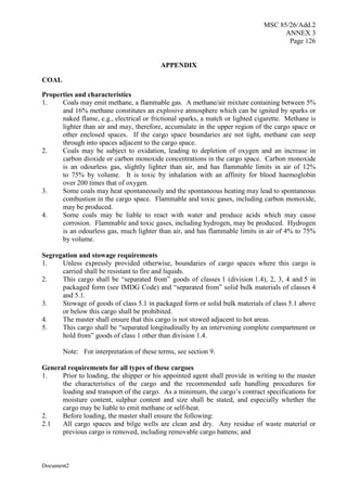 MSC 85/26/Add.2
ANNEX 3
Page 126
Document2
APPENDIX
COAL
Properties and characteristics
1. Coals may emit methane, a flammable gas. A methane/air mixture containing between 5%
and 16% methane constitutes an explosive atmosphere which can be ignited by sparks or
naked flame, e.g., electrical or frictional sparks, a match or lighted cigarette. Methane is
lighter than air and may, therefore, accumulate in the upper region of the cargo space or
other enclosed spaces. If the cargo space boundaries are not tight, methane can seep
through into spaces adjacent to the cargo space.
2. Coals may be subject to oxidation, leading to depletion of oxygen and an increase in
carbon dioxide or carbon monoxide concentrations in the cargo space. Carbon monoxide
is an odourless gas, slightly lighter than air, and has flammable limits in air of 12%
to 75% by volume. It is toxic by inhalation with an affinity for blood haemoglobin
over 200 times that of oxygen.
3. Some coals may heat spontaneously and the spontaneous heating may lead to spontaneous
combustion in the cargo space. Flammable and toxic gases, including carbon monoxide,
may be produced.
4. Some coals may be liable to react with water and produce acids which may cause
corrosion. Flammable and toxic gases, including hydrogen, may be produced. Hydrogen
is an odourless gas, much lighter than air, and has flammable limits in air of 4% to 75%
by volume.
Segregation and stowage requirements
1. Unless expressly provided otherwise, boundaries of cargo spaces where this cargo is
carried shall be resistant to fire and liquids.
2. This cargo shall be “separated from” goods of classes 1 (division 1.4), 2, 3, 4 and 5 in
packaged form (see IMDG Code) and “separated from” solid bulk materials of classes 4
and 5.1.
3. Stowage of goods of class 5.1 in packaged form or solid bulk materials of class 5.1 above
or below this cargo shall be prohibited.
4. The master shall ensure that this cargo is not stowed adjacent to hot areas.
5. This cargo shall be “separated longitudinally by an intervening complete compartment or
hold from” goods of class 1 other than division 1.4.
Note: For interpretation of these terms, see section 9.
General requirements for all types of these cargoes
1. Prior to loading, the shipper or his appointed agent shall provide in writing to the master
the characteristics of the cargo and the recommended safe handling procedures for
loading and transport of the cargo. As a minimum, the cargo’s contract specifications for
moisture content, sulphur content and size shall be stated, and especially whether the
cargo may be liable to emit methane or self-heat.
2. Before loading, the master shall ensure the following:
2.1 All cargo spaces and bilge wells are clean and dry. Any residue of waste material or
previous cargo is removed, including removable cargo battens; and
 