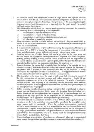 MSC 85/26/Add.2
ANNEX 3
Page 127
Document2
2.2 All electrical cables and components situated in cargo spaces and adjacent enclosed
spaces are free from defects. Such cables and electrical components are safe for use in an
explosive atmosphere or positively isolated. The provisions of this clause need not apply
to engine-rooms where the engine-room is separated from the cargo space by a gastight
bulkhead with no direct access.
3. The ship shall be suitably fitted and carry on board appropriate instruments for measuring
the following without requiring entry in the cargo space:
.1 concentration of methane in the atmosphere;
.2 concentration of oxygen in the atmosphere;
.3 concentration of carbon monoxide in the atmosphere; and
.4 pH value of cargo space bilge samples.
4. These instruments shall be regularly serviced and calibrated. Ship personnel shall be
trained in the use of such instruments. Details of gas measurement procedures are given
at the end of this appendix.
5. It is recommended that means be provided for measuring the temperature of the cargo in
the range 0°C to 100°C to enable the measurement of temperature of the cargo while
being loaded and during voyage without requiring entry into the cargo space.
6. Smoking and the use of naked flames shall not be permitted in the cargo areas and
adjacent spaces and appropriate warning notices shall be posted in conspicuous places.
Burning, cutting, chipping, welding or other sources of ignition shall not be permitted in
the vicinity of cargo spaces or in other adjacent spaces, unless the space has been properly
ventilated and the methane gas measurements indicate it is safe to do so.
7. Prior to departure, the master shall be satisfied that the surface of the material has been
trimmed reasonably level to the boundaries of the cargo space to avoid the formation of
gas pockets and to prevent air from permeating the body of the briquettes. Casings
leading into the cargo space shall be adequately sealed. The shipper shall ensure that the
master receives the necessary co-operation from the loading terminal.
8. The atmosphere in the space above the cargo in each space shall be regularly monitored
for the concentration of methane, oxygen and carbon monoxide. Details of gas
monitoring procedures are given at the end of this appendix. The results of monitoring
shall be recorded. The frequency of the monitoring shall be determined based upon the
information provided by the shipper and the information obtained through the analysis of
the atmosphere in the cargo space.
9. Unless expressly provided otherwise, surface ventilation shall be conducted in all cargo
spaces carrying this cargo for the first 24 hours after departure from the loading port.
During this period, the atmosphere in the cargo spaces shall be monitored once from one
sample point per cargo space and for the purpose of the gas monitoring, the ventilation
shall be stopped for an appropriate period prior to the gas monitoring.
10. When the methane concentrations monitored within 24 hours after departure are at an
acceptably low level, the ventilation openings shall be closed and the atmosphere in the
cargo spaces shall be monitored. When the methane concentrations monitored
within 24 hours after departure are not at an acceptably low level, surface ventilation shall
be maintained, except for an appropriate period for gas monitoring, and the atmosphere in
the cargo spaces shall be monitored. This procedure shall be followed until the methane
concentrations become acceptably low level. In any event, the atmosphere in the cargo
spaces shall be monitored on a daily basis.
11. When significant concentrations of methane are subsequently observed in unventilated
cargo spaces, the appropriate special precautions for coals emitting methane shall apply.
 