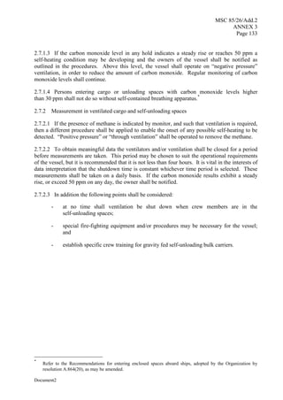 MSC 85/26/Add.2
ANNEX 3
Page 133
Document2
2.7.1.3 If the carbon monoxide level in any hold indicates a steady rise or reaches 50 ppm a
self-heating condition may be developing and the owners of the vessel shall be notified as
outlined in the procedures. Above this level, the vessel shall operate on “negative pressure”
ventilation, in order to reduce the amount of carbon monoxide. Regular monitoring of carbon
monoxide levels shall continue.
2.7.1.4 Persons entering cargo or unloading spaces with carbon monoxide levels higher
than 30 ppm shall not do so without self-contained breathing apparatus.*
2.7.2 Measurement in ventilated cargo and self-unloading spaces
2.7.2.1 If the presence of methane is indicated by monitor, and such that ventilation is required,
then a different procedure shall be applied to enable the onset of any possible self-heating to be
detected. “Positive pressure” or “through ventilation” shall be operated to remove the methane.
2.7.2.2 To obtain meaningful data the ventilators and/or ventilation shall be closed for a period
before measurements are taken. This period may be chosen to suit the operational requirements
of the vessel, but it is recommended that it is not less than four hours. It is vital in the interests of
data interpretation that the shutdown time is constant whichever time period is selected. These
measurements shall be taken on a daily basis. If the carbon monoxide results exhibit a steady
rise, or exceed 50 ppm on any day, the owner shall be notified.
2.7.2.3 In addition the following points shall be considered:
- at no time shall ventilation be shut down when crew members are in the
self-unloading spaces;
- special fire-fighting equipment and/or procedures may be necessary for the vessel;
and
- establish specific crew training for gravity fed self-unloading bulk carriers.
*
Refer to the Recommendations for entering enclosed spaces aboard ships, adopted by the Organization by
resolution A.864(20), as may be amended.
 