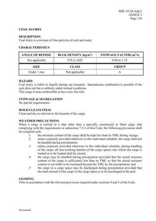 MSC 85/26/Add.2
ANNEX 3
Page 134
Document2
COAL SLURRY
DESCRIPTION
Coal slurry is a mixture of fine particles of coal and water.
CHARACTERISTICS
ANGLE OF REPOSE BULK DENSITY (kg/m3
) STOWAGE FACTOR (m3
/t)
Not applicable 870 to 1020 0.98 to 1.15
SIZE CLASS GROUP
Under 1 mm Not applicable A
HAZARD
Coal slurry is liable to liquefy during sea transport. Spontaneous combustion is possible if the
coal dries out but is unlikely under normal conditions.
This cargo is non-combustible or has a low fire-risk.
STOWAGE & SEGREGATION
No special requirements.
HOLD CLEANLINESS
Clean and dry as relevant to the hazards of the cargo.
WEATHER PRECAUTIONS
When a cargo is carried in a ship other than a specially constructed or fitted cargo ship
complying with the requirements in subsection 7.3.2 of this Code, the following provisions shall
be complied with:
.1 the moisture content of the cargo shall be kept less than its TML during voyage;
.2 unless expressly provided otherwise in this individual schedule, the cargo shall not
be handled during precipitation;
.3 unless expressly provided otherwise in this individual schedule, during handling
of the cargo, all non-working hatches of the cargo spaces into which the cargo is
loaded or to be loaded shall be closed;
.4 the cargo may be handled during precipitation provided that the actual moisture
content of the cargo is sufficiently less than its TML so that the actual moisture
content is not liable to be increased beyond the TML by the precipitation; and
.5 the cargo in a cargo space may be discharged during precipitation provided that
the total amount of the cargo in the cargo space is to be discharged in the port.
LOADING
Trim in accordance with the relevant provisions required under sections 4 and 5 of the Code.
 