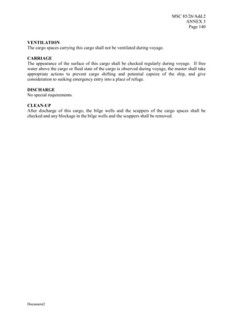 MSC 85/26/Add.2
ANNEX 3
Page 140
Document2
VENTILATION
The cargo spaces carrying this cargo shall not be ventilated during voyage.
CARRIAGE
The appearance of the surface of this cargo shall be checked regularly during voyage. If free
water above the cargo or fluid state of the cargo is observed during voyage, the master shall take
appropriate actions to prevent cargo shifting and potential capsize of the ship, and give
consideration to seeking emergency entry into a place of refuge.
DISCHARGE
No special requirements.
CLEAN-UP
After discharge of this cargo, the bilge wells and the scuppers of the cargo spaces shall be
checked and any blockage in the bilge wells and the scuppers shall be removed.
 