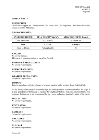 MSC 85/26/Add.2
ANNEX 3
Page 143
Document2
COPPER MATTE
DESCRIPTION
Crude black copper ore. Composed of 75% copper and 25% impurities. Small metallic round
stones or pellets. Odourless.
CHARACTERISTICS
ANGLE OF REPOSE BULK DENSITY (kg/m3
) STOWAGE FACTOR (m3
/t)
Not applicable 2857 to 4000 0.25 to 0.35
SIZE CLASS GROUP
3 mm to 25 mm Not applicable C
HAZARD
No special hazards.
This cargo is non-combustible or has a low fire-risk.
STOWAGE & SEGREGATION
No special requirements.
HOLD CLEANLINESS
No special requirements.
WEATHER PRECAUTIONS
No special requirements.
LOADING
Trim in accordance with the relevant provisions required under sections 4 and 5 of the Code.
As the density of the cargo is extremely high, the tanktop may be overstressed unless the cargo is
evenly spread across the tanktop to equalize the weight distribution. Due consideration shall be paid
to ensure that tanktop is not overstressed during voyage and during loading by a pile of the cargo.
PRECAUTIONS
No special requirements.
VENTILATION
No special requirements.
CARRIAGE
No special requirements.
DISCHARGE
No special requirements.
CLEAN-UP
No special requirements.
 