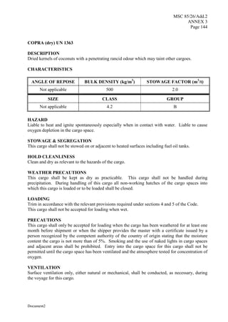 MSC 85/26/Add.2
ANNEX 3
Page 144
Document2
COPRA (dry) UN 1363
DESCRIPTION
Dried kernels of coconuts with a penetrating rancid odour which may taint other cargoes.
CHARACTERISTICS
ANGLE OF REPOSE BULK DENSITY (kg/m3
) STOWAGE FACTOR (m3
/t)
Not applicable 500 2.0
SIZE CLASS GROUP
Not applicable 4.2 B
HAZARD
Liable to heat and ignite spontaneously especially when in contact with water. Liable to cause
oxygen depletion in the cargo space.
STOWAGE & SEGREGATION
This cargo shall not be stowed on or adjacent to heated surfaces including fuel oil tanks.
HOLD CLEANLINESS
Clean and dry as relevant to the hazards of the cargo.
WEATHER PRECAUTIONS
This cargo shall be kept as dry as practicable. This cargo shall not be handled during
precipitation. During handling of this cargo all non-working hatches of the cargo spaces into
which this cargo is loaded or to be loaded shall be closed.
LOADING
Trim in accordance with the relevant provisions required under sections 4 and 5 of the Code.
This cargo shall not be accepted for loading when wet.
PRECAUTIONS
This cargo shall only be accepted for loading when the cargo has been weathered for at least one
month before shipment or when the shipper provides the master with a certificate issued by a
person recognized by the competent authority of the country of origin stating that the moisture
content the cargo is not more than of 5%. Smoking and the use of naked lights in cargo spaces
and adjacent areas shall be prohibited. Entry into the cargo space for this cargo shall not be
permitted until the cargo space has been ventilated and the atmosphere tested for concentration of
oxygen.
VENTILATION
Surface ventilation only, either natural or mechanical, shall be conducted, as necessary, during
the voyage for this cargo.
 