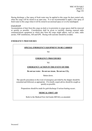 MSC 85/26/Add.2
ANNEX 3
Page 152
Document2
During discharge, a fine spray of fresh water may be applied to this cargo for dust control only
when the cargo will be stored in an open area. It is not recommended to apply a fine spray of
fresh water to this cargo when it will be stored in an enclosed space or is to be transhipped.
CLEAN-UP
Accumulations of dust from this cargo on deck or in proximity to cargo spaces shall be removed
as quickly as possible. Consideration shall be given to carefully cleaning exposed radio
communications equipment to which dust from the cargo might adhere, such as radar, radio
aerials, VHF installations, AIS and GPS. Hosing with seawater should be avoided.
EMERGENCY PROCEDURES
SPECIAL EMERGENCY EQUIPMENT TO BE CARRIED
Nil
EMERGENCY PROCEDURES
Nil
EMERGENCY ACTION IN THE EVENT OF FIRE
Do not use water. Do not use steam. Do not use CO2.
Batten down.
The specific procedures in the event of emergency provided by the shipper should be
consulted and followed, as appropriate. If in doubt, expert advice should be sought as
quickly as possible.
Preparations should be made for grab discharge if serious heating occurs.
MEDICAL FIRST AID
Refer to the Medical First Aid Guide (MFAG), as amended.
 