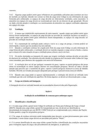 vassoura.
3.4.2 Algumas cargas podem emitir gases inflamáveis em quantidades suficientes para constituir um risco
de incêndio ou explosão. Quando isto constar na ficha da carga neste Código ou nas informações da carga
fornecida pelo embarcador, os espaços de carga deverão ser efetivamente ventilados, como necessário. A
atmosfera nos espaços de carga deverá ser monitorada por meio de um detector de gás apropriado. Deverá
ser dada a devida atenção à ventilação e ao monitoramento da atmosfera nos espaços confinados adjacentes
aos espaços de carga.
3.5 Ventilação
3.5.1 A menos que estabelecido expressamente de outra maneira , quando cargas que podem emitir gases
tóxicos forem transportadas, os espaços de carga deverão ser providos de ventilação mecânica ou natural; e,
quando cargas que podem emitir gases inflamáveis forem transportadas, os espaços de carga deverão ser
providos de ventilação mecânica.
3.5.2 Se a manutenção da ventilação puder colocar o navio ou a carga em perigo, a mesma poderá ser
interrompida, a menos que isso produza risco de explosão.
3.5.3 Quando a ventilação contínua for exigida pela ficha da carga neste Código ou pela informação da
carga fornecida pelo embarcador, a ventilação deverá ser mantida enquanto a carga estiver a bordo, a menos
que se desenvolva uma situação em que a ventilação possa colocar o navio em risco.
3.5.4 Os porões destinados ao transporte de cargas que exigem ventilação contínua deverão ser providos
de aberturas de ventilação. Tais aberturas deverão atender às exigências da Convenção sobre Linhas de Carga
como emendada, para aberturas não equipadas com meios de fechamento.
3.5.5 A ventilação deve ser tal que qualquer vazamento de gases, vapores ou poeira perigosos não possa
entrar na acomodação ou outros espaços internos em concentrações perigosas. Deverá ser dada a devida
atenção para prevenir que o vazamento de gases, vapores e poeira perigosos alcancem as áreas de trabalho
fechadas. Deverão ser tomadas precauções adequadas para proteger o pessoal nessas áreas de trabalho.
3.5.6 Quando uma carga puder se aquecer espontaneamente, a ventilação não deverá ser utilizada outra
ventilação que não a de ventilação de superfície. De forma alguma o ar deverá ser direcionado para a carga.
3.6 Carga em trânsito sob fumigação
A fumigação deverá ser realizada baseada nas recomendações desenvolvidas pela Organização.
Seção 4
Avaliação de aceitabilidade de remessas para embarque seguro
4.1 Identificação e classificação
4.1.1 A cada carga sólida a granel neste Código foi atribuído um Nome para Embarque de Carga a Granel
(BSCN). Quando uma carga sólida a granel for transportada por mar, ela deverá ser identificada na
documentação de transporte por este BCSN. O BSCN deverá ser complementado com o número das Nações
Unidas quando a carga for um produtos perigoso.
4.1.2 Se cargas de resíduos estiverem sendo transportadas para descarte, ou para processamento para serem
descartadas, o nome destas cargas deverá ser precedido pela palavra “Waste”.
4.1.3 A correta identificação de uma carga sólida a granel facilita a identificação das condições necessárias
para o transporte seguro da carga e dos procedimentos de emergência, se aplicáveis.
 