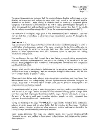 MSC 85/26/Add.2
ANNEX 3
Page 155
Document2
The cargo temperature and moisture shall be monitored during loading and recorded in a log
detailing the temperature and moisture for each lot of cargo loaded, a copy of which shall be
provided to the master. After loading, a certificate shall be issued by a competent person
recognized by the national Administration of the port of loading confirming that throughout the
whole consignment fines and small particles (under 6.35 mm size) are less than 5% by weight,
that the moisture content has not exceeded 0.3% and the temperature does not exceed 65°C.
On completion of loading of a cargo space, it shall be immediately closed and sealed. Sufficient
inert gas shall then be introduced to achieve an oxygen concentration less than 5% throughout the
cargo space.
PRECAUTIONS
Due consideration shall be given to the possibility of moisture inside the cargo pile in order to
avoid loading of wet cargo or a wet part of the cargo recognizing that the bottom of the pile can
be wet even though the surface of cargo pile looks dry. The carrier’s nominated technical
persons or other representatives shall have reasonable access to stockpiles and loading
installations for inspection.
Prior to shipment, the cargo shall be aged for at least 3 days, or treated with an air-passivation
technique, or another equivalent method, that reduces the reactivity to the same level as the aged
product. Such aging process shall be approved by the competent authority that shall also provide
a certificate to that effect.
Shippers shall provide comprehensive information on the cargo and safety procedures to be
followed in the event of emergency. This advice may be an amplification of this Code, but shall
not be contrary thereto in respect of safety.
Where practicable, ballast tanks adjacent to the cargo spaces containing this cargo, other than
double-bottom tanks, shall be kept empty. Weather tightness shall be maintained throughout the
voyage. Bilge wells of the cargo spaces shall be clean, dry and protected from ingress of the
cargo using non-combustible material.
Due consideration shall be given to protecting equipment, machinery and accommodation spaces
from the dust of the cargo. Radars and exposed radio communication equipment of ships which
carry this cargo shall be protected from the dust of this cargo. Persons who may be exposed to
the dust of the cargo shall wear protective clothing, goggles or other equivalent dust
eye-protection and dust filter masks, as necessary.
During any handling of this cargo “NO SMOKING” signs shall be posted on decks and in areas
adjacent to cargo spaces, and no naked lights shall be permitted in these areas. Smoking,
burning, cutting, chipping, grinding or other sources of ignition shall not be allowed in the
vicinity of cargo spaces containing this cargo at any time.
Cargo spaces containing this cargo and adjacent spaces may become oxygen-depleted.
Flammable gas may also build up in these spaces. All precautions shall be taken when entering
the cargo spaces.
 