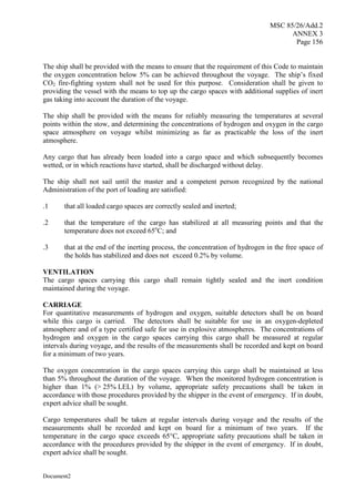 MSC 85/26/Add.2
ANNEX 3
Page 156
Document2
The ship shall be provided with the means to ensure that the requirement of this Code to maintain
the oxygen concentration below 5% can be achieved throughout the voyage. The ship’s fixed
CO2 fire-fighting system shall not be used for this purpose. Consideration shall be given to
providing the vessel with the means to top up the cargo spaces with additional supplies of inert
gas taking into account the duration of the voyage.
The ship shall be provided with the means for reliably measuring the temperatures at several
points within the stow, and determining the concentrations of hydrogen and oxygen in the cargo
space atmosphere on voyage whilst minimizing as far as practicable the loss of the inert
atmosphere.
Any cargo that has already been loaded into a cargo space and which subsequently becomes
wetted, or in which reactions have started, shall be discharged without delay.
The ship shall not sail until the master and a competent person recognized by the national
Administration of the port of loading are satisfied:
.1 that all loaded cargo spaces are correctly sealed and inerted;
.2 that the temperature of the cargo has stabilized at all measuring points and that the
temperature does not exceed 65o
C; and
.3 that at the end of the inerting process, the concentration of hydrogen in the free space of
the holds has stabilized and does not exceed 0.2% by volume.
VENTILATION
The cargo spaces carrying this cargo shall remain tightly sealed and the inert condition
maintained during the voyage.
CARRIAGE
For quantitative measurements of hydrogen and oxygen, suitable detectors shall be on board
while this cargo is carried. The detectors shall be suitable for use in an oxygen-depleted
atmosphere and of a type certified safe for use in explosive atmospheres. The concentrations of
hydrogen and oxygen in the cargo spaces carrying this cargo shall be measured at regular
intervals during voyage, and the results of the measurements shall be recorded and kept on board
for a minimum of two years.
The oxygen concentration in the cargo spaces carrying this cargo shall be maintained at less
than 5% throughout the duration of the voyage. When the monitored hydrogen concentration is
higher than 1% (> 25% LEL) by volume, appropriate safety precautions shall be taken in
accordance with those procedures provided by the shipper in the event of emergency. If in doubt,
expert advice shall be sought.
Cargo temperatures shall be taken at regular intervals during voyage and the results of the
measurements shall be recorded and kept on board for a minimum of two years. If the
temperature in the cargo space exceeds 65°C, appropriate safety precautions shall be taken in
accordance with the procedures provided by the shipper in the event of emergency. If in doubt,
expert advice shall be sought.
 