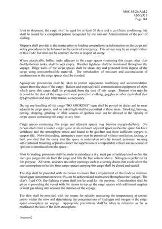 MSC 85/26/Add.2
ANNEX 3
Page 161
Document2
Prior to shipment, the cargo shall be aged for at least 30 days and a certificate confirming this
shall be issued by a competent person recognized by the national Administration of the port of
loading.
Shippers shall provide to the master prior to loading comprehensive information on the cargo and
safety procedures to be followed in the event of emergency. This advice may be an amplification
of this Code, but shall not be contrary thereto in respect of safety.
Where practicable, ballast tanks adjacent to the cargo spaces containing this cargo, other than
double-bottom tanks, shall be kept empty. Weather tightness shall be maintained throughout the
voyage. Bilge wells of the cargo spaces shall be clean, dry and protected from ingress of the
cargo using non-combustible material. The introduction of moisture and accumulation of
condensation in the cargo spaces shall be avoided.
Appropriate precautions shall be taken to protect equipment, machinery and accommodation
spaces from the dust of the cargo. Radars and exposed radio communication equipment of ships
which carry this cargo shall be protected from the dust of this cargo. Persons who may be
exposed to the dust of the cargo shall wear protective clothing, goggles or other equivalent dust
eye-protection and dust filter masks, as necessary.
During any handling of this cargo “NO SMOKING” signs shall be posted on decks and in areas
adjacent to cargo spaces, and no naked light shall be permitted in these areas. Smoking, burning,
cutting, chipping, grinding or other sources of ignition shall not be allowed in the vicinity of
cargo spaces containing this cargo at any time.
Cargo spaces containing this cargo and adjacent spaces may become oxygen-depleted. No
person shall enter a loaded cargo space or an enclosed adjacent space unless the space has been
ventilated and the atmosphere tested and found to be gas-free and have sufficient oxygen to
support life. Notwithstanding, emergency entry may be permitted without ventilation, testing, or
both provided that the entry into the space is undertaken only by trained personnel wearing
self-contained breathing apparatus under the supervision of a responsible officer and no source of
ignition is introduced into the space.
Prior to loading, provision shall be made to introduce a dry, inert gas at tanktop level so that the
inert gas purges the air from the cargo and fills the free volume above. Nitrogen is preferred for
this purpose. All vents, accesses and other openings such as coaming drains that could allow the
inert atmosphere to be lost from cargo spaces carrying this cargo shall be closed and sealed.
The ship shall be provided with the means to ensure that a requirement of this Code to maintain
the oxygen concentration below 5% can be achieved and maintained throughout the voyage. The
ship’s fixed CO2 fire-fighting system shall not be used for this purpose. Consideration shall be
given to providing the vessel with the means to top up the cargo spaces with additional supplies
of inert gas taking into account the duration of the voyage.
The ship shall be provided with the means for reliably measuring the temperatures at several
points within the stow and determining the concentrations of hydrogen and oxygen in the cargo
space atmosphere on voyage. Appropriate precautions shall be taken to minimize as far as
practicable the loss of the inert atmosphere.
 