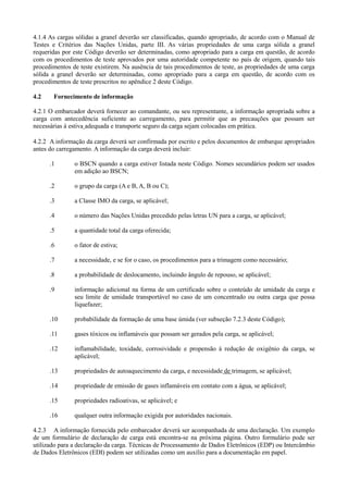 4.1.4 As cargas sólidas a granel deverão ser classificadas, quando apropriado, de acordo com o Manual de
Testes e Critérios das Nações Unidas, parte III. As várias propriedades de uma carga sólida a granel
requeridas por este Código deverão ser determinadas, como apropriado para a carga em questão, de acordo
com os procedimentos de teste aprovados por uma autoridade competente no país de origem, quando tais
procedimentos de teste existirem. Na ausência de tais procedimentos de teste, as propriedades de uma carga
sólida a granel deverão ser determinadas, como apropriado para a carga em questão, de acordo com os
procedimentos de teste prescritos no apêndice 2 deste Código.
4.2 Fornecimento de informação
4.2.1 O embarcador deverá fornecer ao comandante, ou seu representante, a informação apropriada sobre a
carga com antecedência suficiente ao carregamento, para permitir que as precauções que possam ser
necessárias à estiva adequada e transporte seguro da carga sejam colocadas em prática.
4.2.2 A informação da carga deverá ser confirmada por escrito e pelos documentos de embarque apropriados
antes do carregamento. A informação da carga deverá incluir:
.1 o BSCN quando a carga estiver listada neste Código. Nomes secundários podem ser usados
em adição ao BSCN;
.2 o grupo da carga (A e B, A, B ou C);
.3 a Classe IMO da carga, se aplicável;
.4 o número das Nações Unidas precedido pelas letras UN para a carga, se aplicável;
.5 a quantidade total da carga oferecida;
.6 o fator de estiva;
.7 a necessidade, e se for o caso, os procedimentos para a trimagem como necessário;
.8 a probabilidade de deslocamento, incluindo ângulo de repouso, se aplicável;
.9 informação adicional na forma de um certificado sobre o conteúdo de umidade da carga e
seu limite de umidade transportável no caso de um concentrado ou outra carga que possa
liquefazer;
.10 probabilidade da formação de uma base úmida (ver subseção 7.2.3 deste Código);
.11 gases tóxicos ou inflamáveis que possam ser gerados pela carga, se aplicável;
.12 inflamabilidade, toxidade, corrosividade e propensão à redução de oxigênio da carga, se
aplicável;
.13 propriedades de autoaquecimento da carga, e necessidade de trimagem, se aplicável;
.14 propriedade de emissão de gases inflamáveis em contato com a água, se aplicável;
.15 propriedades radioativas, se aplicável; e
.16 qualquer outra informação exigida por autoridades nacionais.
4.2.3 A informação fornecida pelo embarcador deverá ser acompanhada de uma declaração. Um exemplo
de um formulário de declaração de carga está encontra-se na próxima página. Outro formulário pode ser
utilizado para a declaração da carga. Técnicas de Processamento de Dados Eletrônicos (EDP) ou Intercâmbio
de Dados Eletrônicos (EDI) podem ser utilizadas como um auxílio para a documentação em papel.
 