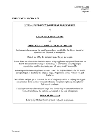 MSC 85/26/Add.2
ANNEX 3
Page 164
Document2
EMERGENCY PROCEDURES
SPECIAL EMERGENCY EQUIPMENT TO BE CARRIED
Nil
EMERGENCY PROCEDURES
Nil
EMERGENCY ACTION IN THE EVENT OF FIRE
In the event of emergency, the specific procedures provided by the shipper should be
consulted and followed, as appropriate.
Do not use CO2. Do not use water. Do not use steam.
Batten down and reinstate the inert atmosphere using supplies or equipment if available on
board. Increase the frequency of monitoring. If temperature and/or hydrogen
concentration steadily rise, seek expert advice as quickly as possible.
If the temperature in the cargo space exceeds 120°C, the ship should make for the nearest
appropriate port to discharge the affected cargo. Preparations should be made for grab
discharge.
If additional nitrogen gas is available, the use of this gas will assist in keeping the oxygen
concentration down and may contain the fire and prevent an explosive atmosphere if
hydrogen is produced.
Flooding with water of the affected cargo hold should only be contemplated as a last
resort, always taking the stability and strength of the ship into account.
MEDICAL FIRST AID
Refer to the Medical First Aid Guide (MFAG), as amended.
 