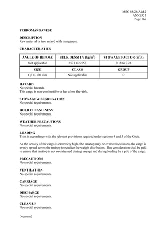 MSC 85/26/Add.2
ANNEX 3
Page 169
Document2
FERROMANGANESE
DESCRIPTION
Raw material or iron mixed with manganese.
CHARACTERISTICS
ANGLE OF REPOSE BULK DENSITY (kg/m3
) STOWAGE FACTOR (m3
/t)
Not applicable 3571 to 5556 0.18 to 0.28
SIZE CLASS GROUP
Up to 300 mm Not applicable C
HAZARD
No special hazards.
This cargo is non-combustible or has a low fire-risk.
STOWAGE & SEGREGATION
No special requirements.
HOLD CLEANLINESS
No special requirements.
WEATHER PRECAUTIONS
No special requirements.
LOADING
Trim in accordance with the relevant provisions required under sections 4 and 5 of the Code.
As the density of the cargo is extremely high, the tanktop may be overstressed unless the cargo is
evenly spread across the tanktop to equalize the weight distribution. Due consideration shall be paid
to ensure that tanktop is not overstressed during voyage and during loading by a pile of the cargo.
PRECAUTIONS
No special requirements.
VENTILATION
No special requirements.
CARRIAGE
No special requirements.
DISCHARGE
No special requirements.
CLEAN-UP
No special requirements.
 