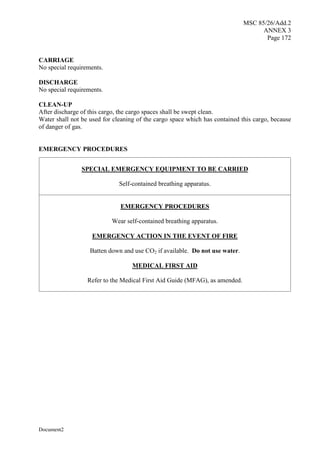 MSC 85/26/Add.2
ANNEX 3
Page 172
Document2
CARRIAGE
No special requirements.
DISCHARGE
No special requirements.
CLEAN-UP
After discharge of this cargo, the cargo spaces shall be swept clean.
Water shall not be used for cleaning of the cargo space which has contained this cargo, because
of danger of gas.
EMERGENCY PROCEDURES
SPECIAL EMERGENCY EQUIPMENT TO BE CARRIED
Self-contained breathing apparatus.
EMERGENCY PROCEDURES
Wear self-contained breathing apparatus.
EMERGENCY ACTION IN THE EVENT OF FIRE
Batten down and use CO2 if available. Do not use water.
MEDICAL FIRST AID
Refer to the Medical First Aid Guide (MFAG), as amended.
 