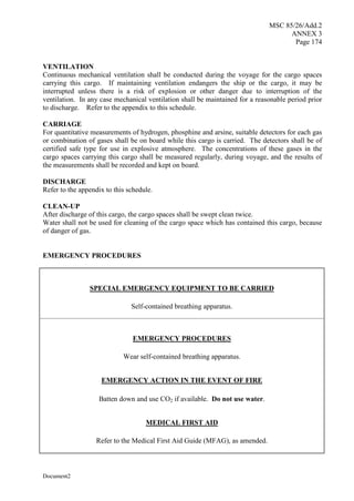 MSC 85/26/Add.2
ANNEX 3
Page 174
Document2
VENTILATION
Continuous mechanical ventilation shall be conducted during the voyage for the cargo spaces
carrying this cargo. If maintaining ventilation endangers the ship or the cargo, it may be
interrupted unless there is a risk of explosion or other danger due to interruption of the
ventilation. In any case mechanical ventilation shall be maintained for a reasonable period prior
to discharge. Refer to the appendix to this schedule.
CARRIAGE
For quantitative measurements of hydrogen, phosphine and arsine, suitable detectors for each gas
or combination of gases shall be on board while this cargo is carried. The detectors shall be of
certified safe type for use in explosive atmosphere. The concentrations of these gases in the
cargo spaces carrying this cargo shall be measured regularly, during voyage, and the results of
the measurements shall be recorded and kept on board.
DISCHARGE
Refer to the appendix to this schedule.
CLEAN-UP
After discharge of this cargo, the cargo spaces shall be swept clean twice.
Water shall not be used for cleaning of the cargo space which has contained this cargo, because
of danger of gas.
EMERGENCY PROCEDURES
SPECIAL EMERGENCY EQUIPMENT TO BE CARRIED
Self-contained breathing apparatus.
EMERGENCY PROCEDURES
Wear self-contained breathing apparatus.
EMERGENCY ACTION IN THE EVENT OF FIRE
Batten down and use CO if available. Do not use water.
MEDICAL FIRST AID
Refer to the Medical First Aid Guide (MFAG), as amended.
 