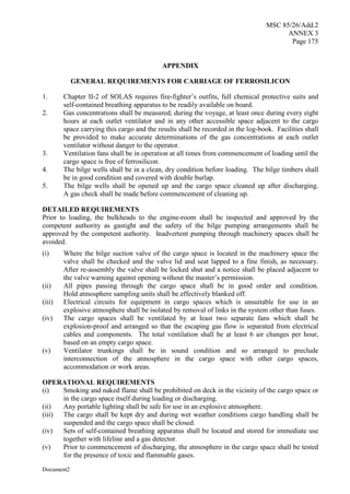MSC 85/26/Add.2
ANNEX 3
Page 175
Document2
APPENDIX
GENERAL REQUIREMENTS FOR CARRIAGE OF FERROSILICON
1. Chapter II-2 of SOLAS requires fire-fighter’s outfits, full chemical protective suits and
self-contained breathing apparatus to be readily available on board.
2. Gas concentrations shall be measured, during the voyage, at least once during every eight
hours at each outlet ventilator and in any other accessible space adjacent to the cargo
space carrying this cargo and the results shall be recorded in the log-book. Facilities shall
be provided to make accurate determinations of the gas concentrations at each outlet
ventilator without danger to the operator.
3. Ventilation fans shall be in operation at all times from commencement of loading until the
cargo space is free of ferrosilicon.
4. The bilge wells shall be in a clean, dry condition before loading. The bilge timbers shall
be in good condition and covered with double burlap.
5. The bilge wells shall be opened up and the cargo space cleaned up after discharging.
A gas check shall be made before commencement of cleaning up.
DETAILED REQUIREMENTS
Prior to loading, the bulkheads to the engine-room shall be inspected and approved by the
competent authority as gastight and the safety of the bilge pumping arrangements shall be
approved by the competent authority. Inadvertent pumping through machinery spaces shall be
avoided.
(i) Where the bilge suction valve of the cargo space is located in the machinery space the
valve shall be checked and the valve lid and seat lapped to a fine finish, as necessary.
After re-assembly the valve shall be locked shut and a notice shall be placed adjacent to
the valve warning against opening without the master’s permission.
(ii) All pipes passing through the cargo space shall be in good order and condition.
Hold atmosphere sampling units shall be effectively blanked off.
(iii) Electrical circuits for equipment in cargo spaces which is unsuitable for use in an
explosive atmosphere shall be isolated by removal of links in the system other than fuses.
(iv) The cargo spaces shall be ventilated by at least two separate fans which shall be
explosion-proof and arranged so that the escaping gas flow is separated from electrical
cables and components. The total ventilation shall be at least 6 air changes per hour,
based on an empty cargo space.
(v) Ventilator trunkings shall be in sound condition and so arranged to preclude
interconnection of the atmosphere in the cargo space with other cargo spaces,
accommodation or work areas.
OPERATIONAL REQUIREMENTS
(i) Smoking and naked flame shall be prohibited on deck in the vicinity of the cargo space or
in the cargo space itself during loading or discharging.
(ii) Any portable lighting shall be safe for use in an explosive atmosphere.
(iii) The cargo shall be kept dry and during wet weather conditions cargo handling shall be
suspended and the cargo space shall be closed.
(iv) Sets of self-contained breathing apparatus shall be located and stored for immediate use
together with lifeline and a gas detector.
(v) Prior to commencement of discharging, the atmosphere in the cargo space shall be tested
for the presence of toxic and flammable gases.
 