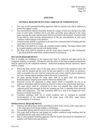MSC 85/26/Add.2
ANNEX 3
Page 179
Document2
APPENDIX
GENERAL REQUIREMENTS FOR CARRIAGE OF FERROSILICON
1. Two sets of self-contained breathing apparatus shall be carried in the ship in addition to
normal fire-fighter’s outfit.
2. Gas concentrations shall be measured, during the voyage, at least once during every eight
hours at each outlet ventilator and in any other accessible space adjacent to the cargo
space carrying this cargo and the results shall be recorded in the log-book. Facilities shall
be provided to make accurate determinations of the gas concentrations at each outlet
ventilator without danger to the operator.
3. Ventilation fans shall be in operation at all times from commencement of loading until the
cargo space is free of ferrosilicon.
4. The bilge wells shall be in a clean, dry condition before loading. The bilge timbers shall
be in good condition and covered with double burlap.
5. The bilge wells shall be opened up and the cargo space cleaned up after discharging.
A gas check shall be made before commencement of cleaning up.
DETAILED REQUIREMENTS
Prior to loading, the bulkheads to the engine-room shall be inspected and approved by the
competent authority as gastight. Satisfaction with the safety of the bilge pumping arrangements
shall be approved by the competent authority. Inadvertent pumping through machinery spaces
shall be avoided.
(i) Where the bilge suction valve of the cargo space is located in the machinery space the
valve shall be checked and the valve lid and seat lapped to a fine finish, as necessary.
After re-assembly the valve shall be locked shut and a notice shall be placed adjacent to
the valve warning against opening without the master’s permission.
(ii) All pipes passing through the cargo space shall be in good order and condition.
Hold atmosphere sampling units shall be effectively blanked off.
(iii) Electrical circuits for equipment in cargo spaces which is unsuitable for use in an
explosive atmosphere shall be isolated by removal of links in the system other than fuses.
(iv) The cargo spaces shall be ventilated by at least two separate fans which shall be
explosion-proof and arranged so that the escaping gas flow is separated from electrical
cables and components. The total ventilation shall be at least 6 air changes per hour,
based on an empty cargo space.
(v) Ventilator trunkings shall be in sound condition and so arranged to preclude
interconnection of the atmosphere in the cargo space with other cargo spaces,
accommodation or work areas.
OPERATIONAL REQUIREMENTS
(i) Smoking and naked flame shall be prohibited on deck in the vicinity of the cargo space or
in the cargo space itself during loading or discharging.
(ii) Any portable lighting shall be safe for use in an explosive atmosphere.
(iii) The cargo shall be kept dry and during wet weather conditions cargo handling shall be
suspended and the cargo space shall be closed.
(iv) Sets of self-contained breathing apparatus shall be located and stored for immediate use
together with lifeline and a gas detector.
 