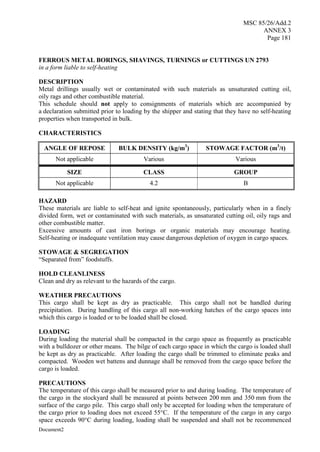 MSC 85/26/Add.2
ANNEX 3
Page 181
Document2
FERROUS METAL BORINGS, SHAVINGS, TURNINGS or CUTTINGS UN 2793
in a form liable to self-heating
DESCRIPTION
Metal drillings usually wet or contaminated with such materials as unsaturated cutting oil,
oily rags and other combustible material.
This schedule should not apply to consignments of materials which are accompanied by
a declaration submitted prior to loading by the shipper and stating that they have no self-heating
properties when transported in bulk.
CHARACTERISTICS
ANGLE OF REPOSE BULK DENSITY (kg/m3
) STOWAGE FACTOR (m3
/t)
Not applicable Various Various
SIZE CLASS GROUP
Not applicable 4.2 B
HAZARD
These materials are liable to self-heat and ignite spontaneously, particularly when in a finely
divided form, wet or contaminated with such materials, as unsaturated cutting oil, oily rags and
other combustible matter.
Excessive amounts of cast iron borings or organic materials may encourage heating.
Self-heating or inadequate ventilation may cause dangerous depletion of oxygen in cargo spaces.
STOWAGE & SEGREGATION
“Separated from” foodstuffs.
HOLD CLEANLINESS
Clean and dry as relevant to the hazards of the cargo.
WEATHER PRECAUTIONS
This cargo shall be kept as dry as practicable. This cargo shall not be handled during
precipitation. During handling of this cargo all non-working hatches of the cargo spaces into
which this cargo is loaded or to be loaded shall be closed.
LOADING
During loading the material shall be compacted in the cargo space as frequently as practicable
with a bulldozer or other means. The bilge of each cargo space in which the cargo is loaded shall
be kept as dry as practicable. After loading the cargo shall be trimmed to eliminate peaks and
compacted. Wooden wet battens and dunnage shall be removed from the cargo space before the
cargo is loaded.
PRECAUTIONS
The temperature of this cargo shall be measured prior to and during loading. The temperature of
the cargo in the stockyard shall be measured at points between 200 mm and 350 mm from the
surface of the cargo pile. This cargo shall only be accepted for loading when the temperature of
the cargo prior to loading does not exceed 55°C. If the temperature of the cargo in any cargo
space exceeds 90°C during loading, loading shall be suspended and shall not be recommenced
 