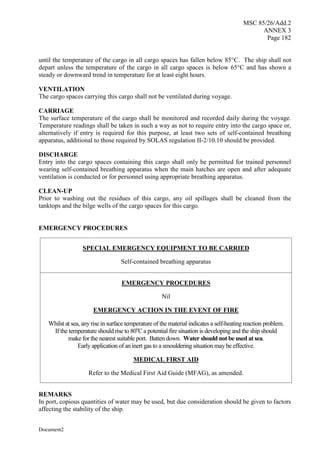 MSC 85/26/Add.2
ANNEX 3
Page 182
Document2
until the temperature of the cargo in all cargo spaces has fallen below 85°C. The ship shall not
depart unless the temperature of the cargo in all cargo spaces is below 65°C and has shown a
steady or downward trend in temperature for at least eight hours.
VENTILATION
The cargo spaces carrying this cargo shall not be ventilated during voyage.
CARRIAGE
The surface temperature of the cargo shall be monitored and recorded daily during the voyage.
Temperature readings shall be taken in such a way as not to require entry into the cargo space or,
alternatively if entry is required for this purpose, at least two sets of self-contained breathing
apparatus, additional to those required by SOLAS regulation II-2/10.10 should be provided.
DISCHARGE
Entry into the cargo spaces containing this cargo shall only be permitted for trained personnel
wearing self-contained breathing apparatus when the main hatches are open and after adequate
ventilation is conducted or for personnel using appropriate breathing apparatus.
CLEAN-UP
Prior to washing out the residues of this cargo, any oil spillages shall be cleaned from the
tanktops and the bilge wells of the cargo spaces for this cargo.
EMERGENCY PROCEDURES
SPECIAL EMERGENCY EQUIPMENT TO BE CARRIED
Self-contained breathing apparatus
EMERGENCY PROCEDURES
Nil
EMERGENCY ACTION IN THE EVENT OF FIRE
Whilst at sea, anyrise in surface temperature of the material indicates a self-heating reaction problem.
If the temperature should rise to 80o
C a potential fire situation is developing and the ship should
make for the nearest suitable port. Batten down. Water should not be used at sea.
Early application of an inert gas to a smouldering situation maybe effective.
MEDICAL FIRST AID
Refer to the Medical First Aid Guide (MFAG), as amended.
REMARKS
In port, copious quantities of water may be used, but due consideration should be given to factors
affecting the stability of the ship.
 